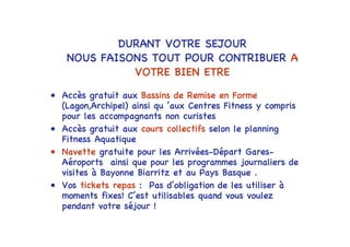 DURANT VOTRE SEJOUR
   NOUS FAISONS TOUT POUR CONTRIBUER A
             VOTRE BIEN ETRE

• Accès gratuit aux Bassins de Remise en Forme
  (Lagon,Archipel) ainsi qu ’aux Centres Fitness y compris
  pour les accompagnants non curistes
• Accès gratuit aux cours collectifs selon le planning
  Fitness Aquatique
• Navette gratuite pour les Arrivées-Départ Gares-
  Aéroports ainsi que pour les programmes journaliers de
  visites à Bayonne Biarritz et au Pays Basque .
• Vos tickets repas : Pas d’obligation de les utiliser à
  moments fixes! C’est utilisables quand vous voulez
  pendant votre séjour !
 