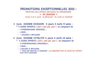 PROMOTIONS EXCEPTIONNELLES 2010 :
             PROFITEZ DES OFFRES SPECIALES DU PROGRAMME
                             « EN SEMAINE «
             Cures 3 et 4 jours se déroulant du Lundi au Vendredi


• Cure OCEANE EVASION 3 jours 3 nuits 9 soins :
  * 3 SOINS OFFERTS ( Soit 1 soin par jour ) se composant de
   – 1 HYDROMASSAGE SENSORIEL ,
   – 1 BAIN ,
   –   1 DOUCHE A AFFUSION
• Cure OCEANE VITALITE 4 jours 4 nuits 12 soins :
  * 4 SOINS OFFERTS ( Soit 1 soin par jour ) se composant de
   – 2 HYDROMASSAGES SENSORIELS ,
   – 1 BAIN ,
   – 1 DOUCHE A AFFUSION
       * POUR UNE ARRIVEE LE DIMANCHE : LA CINQUIEME NUIT DU JEUDI EST OFFERTE
       AVEC PETIT-DEJEUNER
 