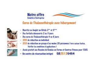 Notre offre
         Comités d’Entreprise

    Cures de Thalassothérapie avec hébergement

- Biarritz ou Anglet en Hôtels 2** et 3***
-   Des forfaits découverte 2 ou 3 jours
-   Des cures de Thalassothérapie 4 ou 6 jours
-   20% de réduction en individuel
-   25% de réduction en groupe d’au moins 20 personnes ( hors saison festive,
          Vérifier les conditions d’applications )
- Accès gratuit aux Bassins de Remise en Forme et Centres Fitness pour TOUS
- Un centre de réservation intégré                   0825126464
 