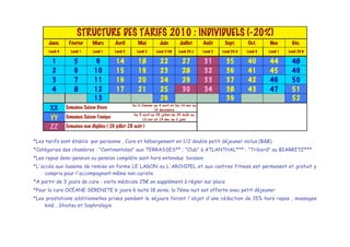 STRUCTURE DES TARIFS 2010 : INDIVIDUELS (-20%)
      Janv.      Février       Mars         Avril        Mai          Juin         Juillet      Août       Sept.       Oct.      Nov         Déc.
      Lundi 4     Lundi 1      Lundi 1      Lundi 5     Lundi 3     Lundi 31M     Lundi 29 J    Lundi 2   Lundi 29 A   Lundi 4   Lundi 1   Lundi 29 N


        1           5            9          14           18           22            27          31          35         40        44          48
        2           6           10          15           19           23            28          32          36         41        45          49
        3           7           11          16           20           24            29          33          37         42        46          50
        4           8           12          17           21           25            30          34          38         43        47          51
                                13                                    26                                    39                               52
                                                      Du 3 Janvier au 4 avril et Du 14 nov au
       XX       Semaines Saison Douce                               19 decembre
                                                       Du 5 avril au 25 juillet,du 29 Août au
       YY       Semaines Saison Tonique                     13 nov et 19 dec au 2 janv

       ZZ       Semaines non éligibles ( 26 juillet-28 août )


*Les tarifs sont établis par personne , Cure et hébergement en 1/2 double petit déjeuner inclus (B&B)
*Catégories des chambres : "Continentales" aux TERRASSES** ; "Club" à ATLANTHAL*** ; "Tribord" au BIARRITZ*** .
*Les repas demi-pension ou pension compléte sont hors entendus boisson
*L'accés aux bassins de remise en forme LE LAGON ou L'ARCHIPEL et aux centres fitness est permanent et gratuit y
     compris pour l'accompagnant même non curiste
*A partir de 3 jours de cure : visite médicale 25! en supplément à régler sur place
*Pour la cure OCEANE SERENITE 6 jours 6 nuits 18 soins, la 7éme nuit est offerte avec petit déjeuner
*Les prestations additionnelles prises pendant le séjours feront l'objet d'une réduction de 15% hors repas , massages
    kiné , Shiatsu et Sophrologie
 
