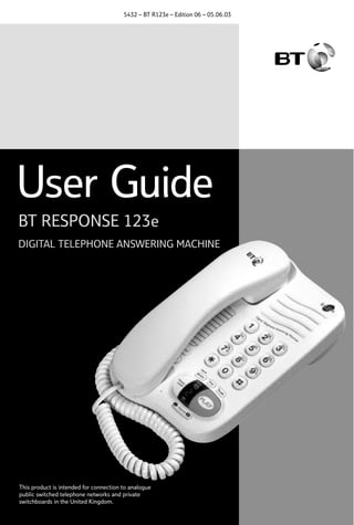 5432 – BT R123e – Edition 06 – 05.06.03

User Guide
BT RESPONSE 123e
DIGITAL TELEPHONE ANSWERING MACHINE

This product is intended for connection to analogue
public switched telephone networks and private
switchboards in the United Kingdom.

 