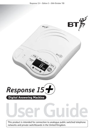 Response 15+ - Edition 5 – 26th October ’00

Digital Answering Machine

User Guide
This product is intended for connection to analogue public switched telephone
networks and private switchboards in the United Kingdom.

 