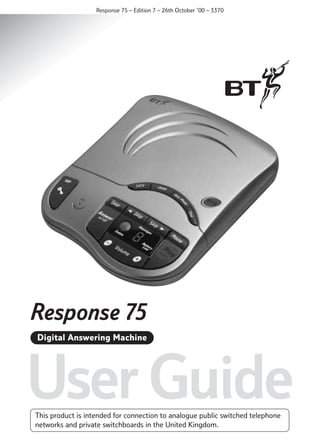 Response 75 – Edition 7 – 26th October ’00 – 3370

Response 75 Plus
Digital Answering Machine

User Guide
This product is intended for connection to analogue public switched telephone
networks and private switchboards in the United Kingdom.

 