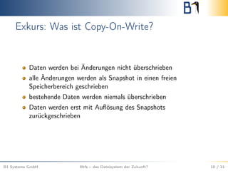 Exkurs: Was ist Copy-On-Write?
Daten werden bei Änderungen nicht überschrieben
alle Änderungen werden als Snapshot in einen freien
Speicherbereich geschrieben
bestehende Daten werden niemals überschrieben
Daten werden erst mit Auﬂösung des Snapshots
zurückgeschrieben
B1 Systems GmbH Btfs – das Dateisystem der Zukunft? 10 / 21
 