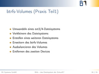 btrfs-Volumes (Praxis Teil1)
Umwandeln eines ext3/4-Dateisystems
Verkleinern des Dateisystems
Erstellen eines weiteren Dateisystems
Erweitern des btrfs-Volumes
Ausbalancieren des Volumes
Entfernen des zweiten Devices
B1 Systems GmbH Btfs – das Dateisystem der Zukunft? 16 / 21
 