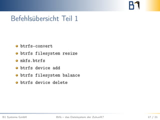 Befehlsübersicht Teil 1
btrfs-convert
btrfs filesystem resize
mkfs.btrfs
btrfs device add
btrfs filesystem balance
btrfs device delete
B1 Systems GmbH Btfs – das Dateisystem der Zukunft? 17 / 21
 