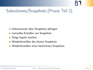 Subvolumes/Snapshots (Praxis Teil 2)
Informationen über Snapshots abfragen
manuelles Erstellen von Snapshots
Dinge kaputt machen
Wiederherstellen des letzten Snapshots
Wiederherstellen eines bestimmten Snapshots
B1 Systems GmbH Btfs – das Dateisystem der Zukunft? 18 / 21
 