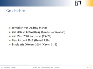 Geschichte
entwickelt von Andrew Morton
seit 2007 in Entwicklung (Oracle Corporation)
seit März 2009 im Kernel (2.6.29)
Beta im Juni 2013 (Kernel 3.10)
Stable seit Oktober 2014 (Kernel 3.16)
B1 Systems GmbH Btfs – das Dateisystem der Zukunft? 5 / 21
 