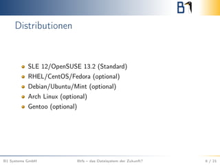 Distributionen
SLE 12/OpenSUSE 13.2 (Standard)
RHEL/CentOS/Fedora (optional)
Debian/Ubuntu/Mint (optional)
Arch Linux (optional)
Gentoo (optional)
B1 Systems GmbH Btfs – das Dateisystem der Zukunft? 6 / 21
 