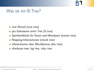 Was ist ein B-Tree?
eine Wurzel (root tree)
pro Subvolume einen Tree (fs tree)
Speicherblöcke für Daten und Metadaten (extent tree)
Mapping-Informationen (chunk tree)
Informationen über Blockdevices (dev tree)
checksum tree, log tree, reloc tree
B1 Systems GmbH Btfs – das Dateisystem der Zukunft? 8 / 21
 