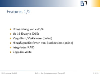 Features 1/2
Umwandlung von ext3/4
bis 16 Exabyte Größe
Vergrößern/Verkleinern (online)
Hinzufügen/Entfernen von Blockdevices (online)
integriertes RAID
Copy-On-Write
B1 Systems GmbH Btfs – das Dateisystem der Zukunft? 9 / 21
 