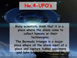 No.4-UFO’s
Many scientists think that it is a
place where the aliens come to
collect humans or their
technologies.
The Bermuda triangle is a major
place where all the aliens meet at a
place and capture human specimens
and take back to their planet to
study
 