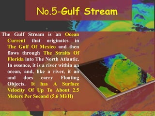 No.5-Gulf Stream
The Gulf Stream is an Ocean
Current that originates in
The Gulf Of Mexico and then
flows through The Straits Of
Florida into The North Atlantic.
In essence, it is a river within an
ocean, and, like a river, it an
and does carry Floating
Objects. It has A Surface
Velocity Of Up To About 2.5
Meters Per Second (5.6 Mi/H)
 