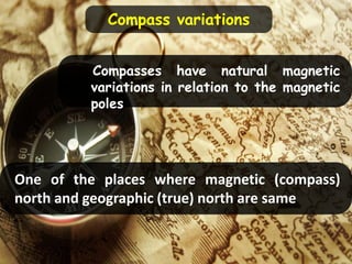 Compasses have natural magnetic
variations in relation to the magnetic
poles
One of the places where magnetic (compass)
north and geographic (true) north are same
Compass variations
 