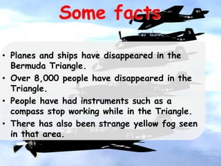 Some facts
• Planes and ships have disappeared in the
Bermuda Triangle.
• Over 8,000 people have disappeared in the
Triangle.
• People have had instruments such as a
compass stop working while in the Triangle.
• There has also been strange yellow fog seen
in that area.
 