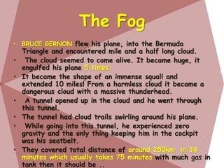 The Fog
• BRUCE GERNON flew his plane, into the Bermuda
Triangle and encountered mile and a half long cloud.
• The cloud seemed to come alive. It became huge, it
engulfed his plane 5 times.
• It became the shape of an immense squall and
extended 10 miles! From a harmless cloud it became a
dangerous cloud with a massive thunderhead.
• A tunnel opened up in the cloud and he went through
this tunnel.
• The tunnel had cloud trails swirling around his plane.
• While going into this tunnel, he experienced zero
gravity and the only thing keeping him in the cockpit
was his seatbelt.
• They covered total distance of around 250km in 34
minutes which usually takes 75 minutes with much gas in
tank then it should be ..
 
