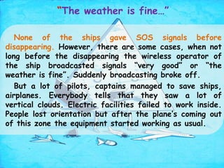 “The weather is fine…”
None of the ships gave SOS signals before
disappearing. However, there are some cases, when not
long before the disappearing the wireless operator of
the ship broadcasted signals “very good” or “the
weather is fine”. Suddenly broadcasting broke off.
But a lot of pilots, captains managed to save ships,
airplanes. Everybody tells that they saw a lot of
vertical clouds. Electric facilities failed to work inside.
People lost orientation but after the plane’s coming out
of this zone the equipment started working as usual.
 