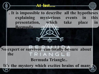 At last….
. It is impossible to describe all the hypotheses
explaining mysterious events in this
presentation, which take place in
Bermuda…..
No expert or survivor can totally be sure about
the
Bermuda Triangle..
It’s the mystery which excites brains of many
people and sometime it will be revealed.
 