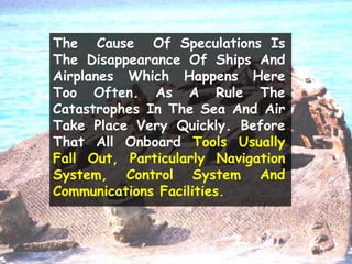 The Cause Of Speculations Is
The Disappearance Of Ships And
Airplanes Which Happens Here
Too Often. As A Rule The
Catastrophes In The Sea And Air
Take Place Very Quickly. Before
That All Onboard Tools Usually
Fall Out, Particularly Navigation
System, Control System And
Communications Facilities.
 