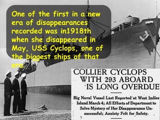 One of the first in a new
era of disappearances
recorded was in1918th
when she disappeared in
May, USS Cyclops, one of
the biggest ships of that
era.
 