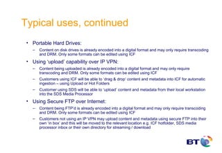 Typical uses, continued
 • Portable Hard Drives:
   –   Content on disk drives is already encoded into a digital format and may only require transcoding
       and DRM. Only some formats can be edited using ICF
 • Using ‘upload’ capability over IP VPN:
   –   Content being uploaded is already encoded into a digital format and may only require
       transcoding and DRM. Only some formats can be edited using ICF
   –   Customers using ICF will be able to ‘drag & drop’ content and metadata into ICF for automatic
       ingestion – using Upload or Hot Folders
   –   Customer using SDS will be able to ‘upload’ content and metadata from their local workstation
       into the SDS Media Processor
 • Using Secure FTP over Internet:
   –   Content being FTP’d is already encoded into a digital format and may only require transcoding
       and DRM. Only some formats can be edited using ICF
   –   Customers not using an IP VPN may upload content and metadata using secure FTP into their
       own ‘in box’ and this will be moved to the relevant location e.g. ICF hotfolder, SDS media
       processor inbox or their own directory for streaming / download
 