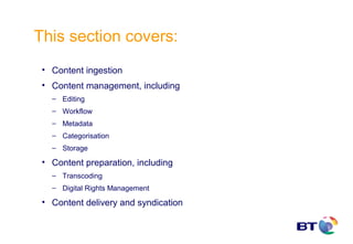 This section covers:
 • Content ingestion
 • Content management, including
   – Editing
   – Workflow
   – Metadata
   – Categorisation
   – Storage

 • Content preparation, including
   – Transcoding
   – Digital Rights Management

 • Content delivery and syndication
 