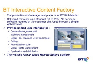 BT Interactive Content Factory
• The production and management platform for BT Rich Media.
• Delivered remotely via a standard BT IP VPN. No server or
  software required at the customer site. Used through a simple
  web browser.
• Provide unified user interface for :
   – Content Management and
     workflow management
   – Digital File, Tape and Live Feed ingest
   – Editing
   – Productisation suite
   – Digital Rights Management
   – Syndication and distribution
• The World’s first IP based Remote Editing platform
 