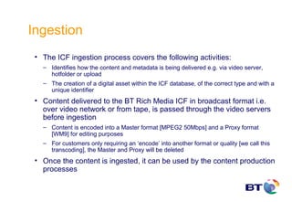 Ingestion
 • The ICF ingestion process covers the following activities:
   – Identifies how the content and metadata is being delivered e.g. via video server,
     hotfolder or upload
   – The creation of a digital asset within the ICF database, of the correct type and with a
     unique identifier
 • Content delivered to the BT Rich Media ICF in broadcast format i.e.
   over video network or from tape, is passed through the video servers
   before ingestion
   – Content is encoded into a Master format [MPEG2 50Mbps] and a Proxy format
     [WM9] for editing purposes
   – For customers only requiring an ‘encode’ into another format or quality [we call this
     transcoding], the Master and Proxy will be deleted
 • Once the content is ingested, it can be used by the content production
   processes
 