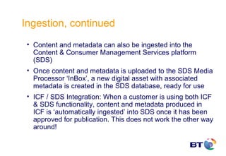 Ingestion, continued
 • Content and metadata can also be ingested into the
   Content & Consumer Management Services platform
   (SDS)
 • Once content and metadata is uploaded to the SDS Media
   Processor ‘InBox’, a new digital asset with associated
   metadata is created in the SDS database, ready for use
 • ICF / SDS Integration: When a customer is using both ICF
   & SDS functionality, content and metadata produced in
   ICF is ‘automatically ingested’ into SDS once it has been
   approved for publication. This does not work the other way
   around!
 