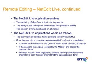 Remote Editing – NetEdit Live, continued

    • The NetEdit Live application enables
      – The capturing of clips from a live incoming source
      – The ability to edit the clips or stored video files (limited to WM9)
      – The creation of new clips based on a timeline

    • The NetEdit Live applications works as follows:
      – The user views and edits a frame accurate video Proxy (WM9)
      – Once the new clip is complete, a process called ‘conform’ is undertaken
         • It creates an Edit Decision List (a list of in/out points of video) of the clip
         • It then goes to the original (preferably the Master) and copies the
           relevant pieces
         • And then ‘muxes’ them together to create a new clip directly from the
           original (it is from this new original that the transcoding is done)
 