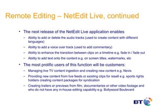 Remote Editing – NetEdit Live, continued
    • The next release of the NetEdit Live application enables
      – Ability to add or delete the audio tracks (used to create content with different
        languages)
      – Ability to add a voice over track (used to add commentary)
      – Ability to enhance the transition between clips on a timeline e.g. fade in / fade out
      – Ability to add text onto the content e.g. on screen titles, watermarks, etc

    • The most prolific users of this function will be customers:
      – Managing live TV content ingestion and creating new content e.g. Nevis
      – Providing new content from live feeds or existing clips for resell e.g. sports rights
        holders creating content packages for syndication
      – Creating trailers or previews from film, documentaries or other video footage and
        who do not have any in-house editing capability e.g. Bollywood Boulevard
 