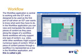 Workflow
The Workflow application is central
to working with the ICF and is
designed to be used as the first
port of call when an ICF user wants
to know what work they have to do.
In the Workflow application you can
view and manipulate the status of
pieces of content as they pass
along the stages of a workflow.
Some workflows will only support
one type of content, e.g. video,
while other workflows might support
numerous types of content. When a
piece of content passes through a
workflow it is represented as a row
in the Workflow application, and
this is called a job.
 