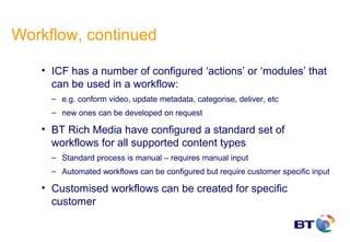 Workflow, continued

   • ICF has a number of configured ‘actions’ or ‘modules’ that
     can be used in a workflow:
     – e.g. conform video, update metadata, categorise, deliver, etc
     – new ones can be developed on request

   • BT Rich Media have configured a standard set of
     workflows for all supported content types
     – Standard process is manual – requires manual input
     – Automated workflows can be configured but require customer specific input

   • Customised workflows can be created for specific
     customer
 
