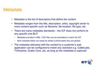 Metadata
   • Metadata is the list of descriptors that define the content
   • Metadata ranges from the title, description, artist, copyright owner to
     more content specific such as filename, file location, file type, etc
   • There are many metadata standards – the ICF does not conform to
     any specific one BUT
     – Metadata provided in XML / CSV files can be translated to match the ICF
     – New metadata fields can easily be added (unfortunately they are global)

   • The metadata delivered with the content to a customer’s web
     application can be configured to match any standard e.g. CableLabs,
     TVAnytime, Dublin Core, etc, as long as the metadata is captured
 