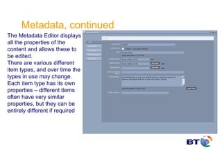 Metadata, continued
The Metadata Editor displays
all the properties of the
content and allows these to
be edited.
There are various different
item types, and over time the
types in use may change.
Each item type has its own
properties – different items
often have very similar
properties, but they can be
entirely different if required
 