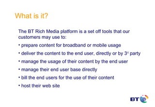 What is it?

 The BT Rich Media platform is a set off tools that our
 customers may use to:
 • prepare content for broadband or mobile usage
 • deliver the content to the end user, directly or by 3rd party
 • manage the usage of their content by the end user
 • manage their end user base directly
 • bill the end users for the use of their content
 • host their web site
 