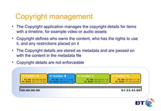 Copyright management
• The Copyright application manages the copyright details for items
  with a timeline, for example video or audio assets
• Copyright defines who owns the content, who has the rights to use
  it, and any restrictions placed on it
• The Copyright details are stored as metadata and are passed on
  with the content in the metadata file
• Copyright details are not enforceable
 