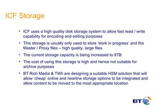 ICF Storage
   • ICF uses a high quality disk storage system to allow fast read / write
     capability for encoding and editing purposes
   • This storage is usually only used to store ‘work in progress’ and the
     Master / Proxy files – high quality, large files
   • The current storage capacity is being increased to 8TB
   • The cost of using this storage is high and hence not suitable for
     archive purposes
   • BT Rich Media & TWIi are designing a suitable HSM solution that will
     allow ‘cheap’ online and nearline storage options to be integrated and
     allow content to be moved to the most appropriate location
 