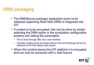 DRM packaging

   • The DMDSecure packager application (soon to be
     released supporting Real Helix DRM) is integrated into
     ICF
   • If content is to be encrypted, this can be done by simply
     selecting the DRM option in the syndication configuration
     screens and setting the parameters
     – This is done through XML not a user interface
     – Typically content will be encrypted without rules and these get set by the
       storefront or BT Rich Media rules engine
   • When this content leaves the ICF platform it is encrypted
     and can only be accessed with a valid licence
 