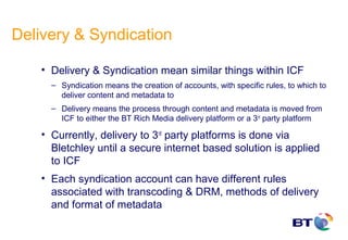 Delivery & Syndication

    • Delivery & Syndication mean similar things within ICF
      – Syndication means the creation of accounts, with specific rules, to which to
        deliver content and metadata to
      – Delivery means the process through content and metadata is moved from
        ICF to either the BT Rich Media delivery platform or a 3rd party platform

    • Currently, delivery to 3rd party platforms is done via
      Bletchley until a secure internet based solution is applied
      to ICF
    • Each syndication account can have different rules
      associated with transcoding & DRM, methods of delivery
      and format of metadata
 