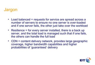 Jargon

 • Load balanced = requests for service are spread across a
   number of servers to ensure no one server is over-loaded
   and if one server fails, the other just take over the workload
 • Resilience = for every server installed, there is a back up
   server, and the total load is managed such that if one fails,
   the others can handle the full load
 • CDN = content delivery network, provides large geographic
   coverage, higher bandwidth capabilities and higher
   probabilities of ‘guaranteed’ delivery
 