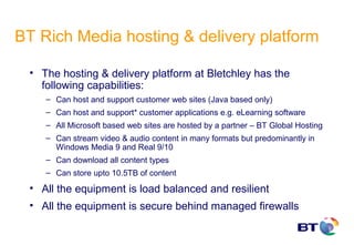BT Rich Media hosting & delivery platform

 • The hosting & delivery platform at Bletchley has the
   following capabilities:
    – Can host and support customer web sites (Java based only)
    – Can host and support* customer applications e.g. eLearning software
    – All Microsoft based web sites are hosted by a partner – BT Global Hosting
    – Can stream video & audio content in many formats but predominantly in
      Windows Media 9 and Real 9/10
    – Can download all content types
    – Can store upto 10.5TB of content

 • All the equipment is load balanced and resilient
 • All the equipment is secure behind managed firewalls
 