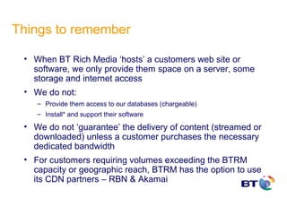 Things to remember

 • When BT Rich Media ‘hosts’ a customers web site or
   software, we only provide them space on a server, some
   storage and internet access
 • We do not:
    – Provide them access to our databases (chargeable)
    – Install* and support their software

 • We do not ‘guarantee’ the delivery of content (streamed or
   downloaded) unless a customer purchases the necessary
   dedicated bandwidth
 • For customers requiring volumes exceeding the BTRM
   capacity or geographic reach, BTRM has the option to use
   its CDN partners – RBN & Akamai
 