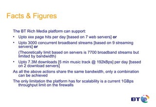 Facts & Figures
 The BT Rich Media platform can support:
 • Upto xxx page hits per day [based on 7 web servers] or
 • Upto 3000 concurrent broadband streams [based on 9 streaming
    servers] or
    (Theoretically limit based on servers is 7700 broadband streams but
    limited by bandwidth)
 • Upto 7.3M downloads [5 min music track @ 192kBps] per day [based
    on 2 download servers]
 As all the above actions share the same bandwidth, only a combination
    can be achieved
 The only limitation the platform has for scalability is a current 1GBps
    throughput limit on the firewalls
 