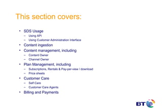 This section covers:
 • SDS Usage
   –   Using API
   –   Using Customer Administration Interface
 • Content ingestion
 • Content management, including
   –   Content Owner
   –   Channel Owner
 • Plan Management, including
   –   Subscriptions, Rentals & Pay-per-view / download
   –   Price sheets
 • Customer Care
   –   Self Care
   –   Customer Care Agents
 • Billing and Payments
 