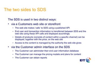 The two sides to SDS

 The SDS is used in two distinct ways:
 • via a Customers web site or storefront
    – The web site makes ‘calls’ to SDS using a published API
    – End user and transaction information is transferred between SDS and the
      web site using these API calls and displayed accordingly
    – Details of products (consists of content within a specific channel) can be
      displayed, together with the price, on the web site
    – Access to the content is managed by the authority the web site gives

 • via the Customer admin interface on the SDS
    – The Customer can administer their end user information database
    – The Customer can manage the pricing models and plans for content
    – The Customer can obtain reports
 