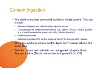 Content ingestion
 • The platform provides automated facilities to ingest content. This can
   include
   – Retrieval of content and meta-data from external servers
   – Transcoding of the content to other formats (e.g. Real 10, WM9) at various qualities
     (e.g. a low bit-rate preview stream and a high bit-rate download)
   – Protection with DRM
   – Automation can allow the content to appear directly on the web-site if required

 • The ingest works for various content types such as news articles and
   media files
 • Both the content and metadata can be ingested using the Media
   Processor InBox (This is how content is ‘ingested’ from ICF)
 