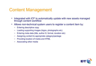 Content Management
• Integrated with ICF to automatically update with new assets managed
  through content workflow
• Allows non-technical system users to register a content item by:
  –   Entering descriptive copy
  –   Loading supporting images (logos, photographs etc)
  –   Entering meta data (title, author ©, format, duration etc)
  –   Assigning content to appropriate category/package
  –   Providing location of media and HTML
  –   Associating other media
 