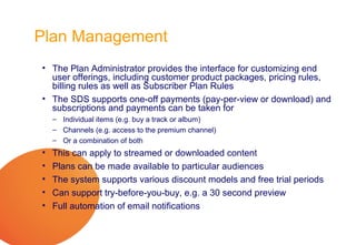 Plan Management
• The Plan Administrator provides the interface for customizing end
  user offerings, including customer product packages, pricing rules,
  billing rules as well as Subscriber Plan Rules
• The SDS supports one-off payments (pay-per-view or download) and
  subscriptions and payments can be taken for
    – Individual items (e.g. buy a track or album)
    – Channels (e.g. access to the premium channel)
    – Or a combination of both
•   This can apply to streamed or downloaded content
•   Plans can be made available to particular audiences
•   The system supports various discount models and free trial periods
•   Can support try-before-you-buy, e.g. a 30 second preview
•   Full automation of email notifications
 
