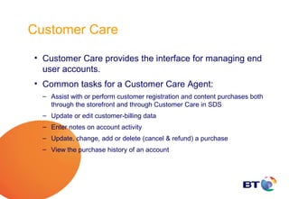 Customer Care

• Customer Care provides the interface for managing end
  user accounts.
• Common tasks for a Customer Care Agent:
  – Assist with or perform customer registration and content purchases both
    through the storefront and through Customer Care in SDS
  – Update or edit customer-billing data
  – Enter notes on account activity
  – Update, change, add or delete (cancel & refund) a purchase
  – View the purchase history of an account
 